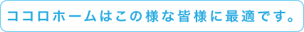 ココロホームはこの様な皆様に最適です。